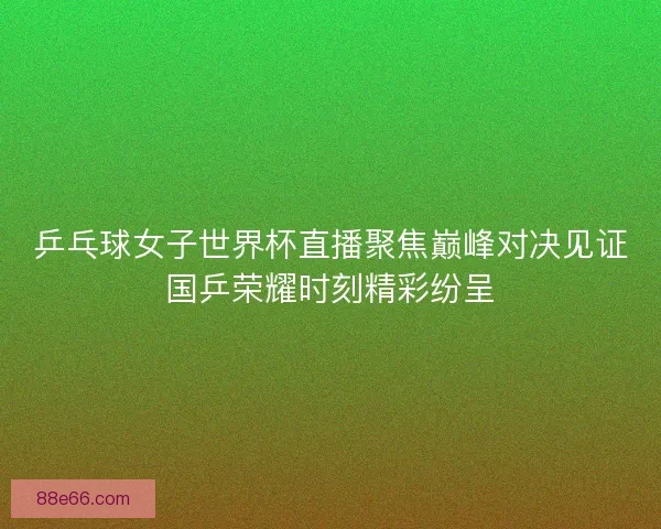 乒乓球女子世界杯直播聚焦巅峰对决见证国乒荣耀时刻精彩纷呈