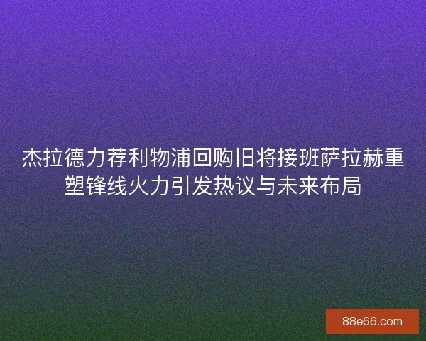 杰拉德力荐利物浦回购旧将接班萨拉赫重塑锋线火力引发热议与未来布局