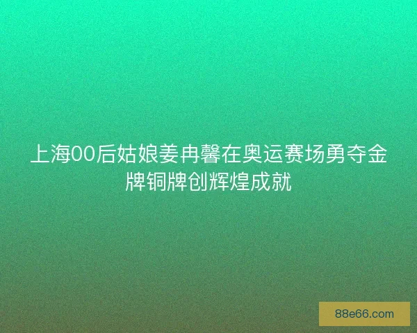 上海00后姑娘姜冉馨在奥运赛场勇夺金牌铜牌创辉煌成就