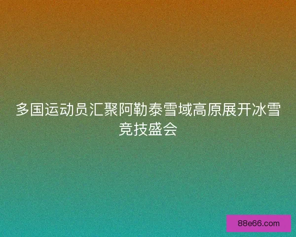 多国运动员汇聚阿勒泰雪域高原展开冰雪竞技盛会