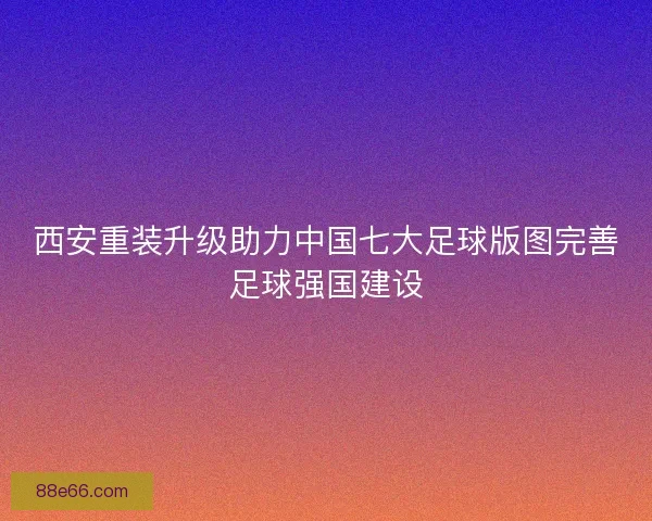西安重装升级助力中国七大足球版图完善足球强国建设
