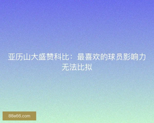 亚历山大盛赞科比：最喜欢的球员影响力无法比拟