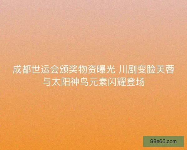 成都世运会颁奖物资曝光 川剧变脸芙蓉与太阳神鸟元素闪耀登场