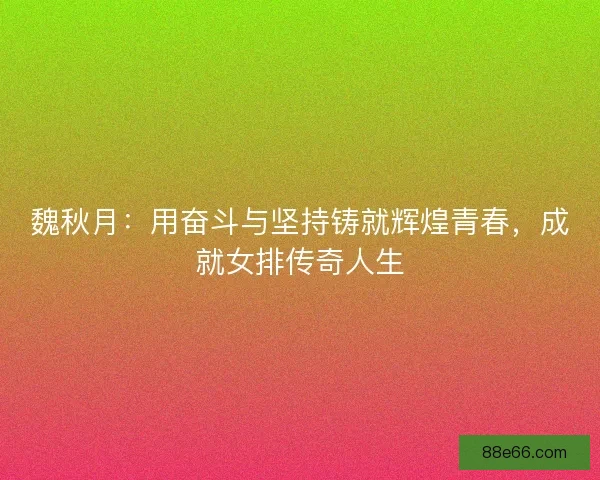 魏秋月：用奋斗与坚持铸就辉煌青春，成就女排传奇人生