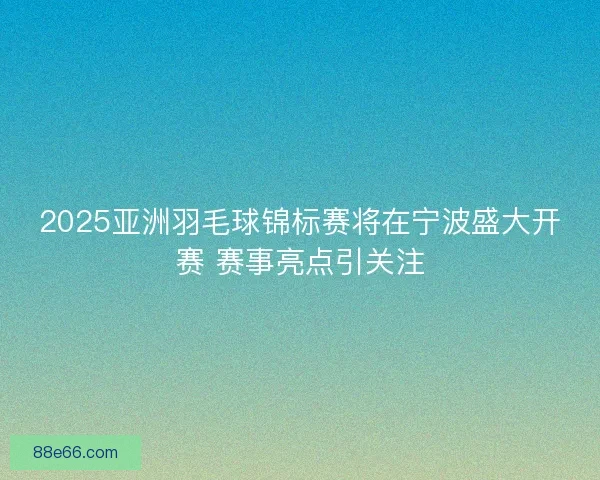 2025亚洲羽毛球锦标赛将在宁波盛大开赛 赛事亮点引关注