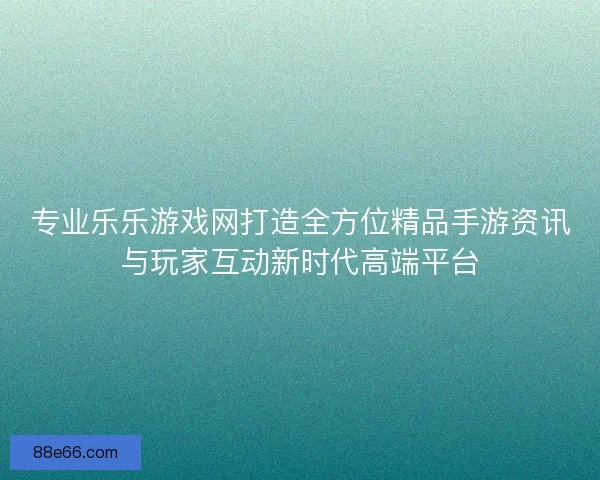 专业乐乐游戏网打造全方位精品手游资讯与玩家互动新时代高端平台