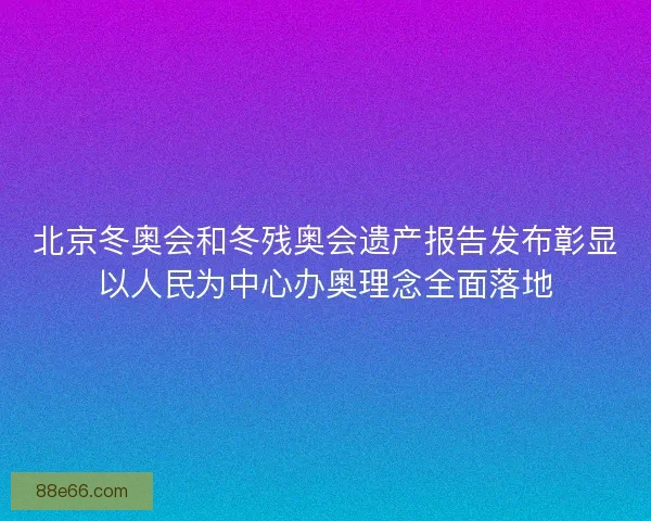 北京冬奥会和冬残奥会遗产报告发布彰显以人民为中心办奥理念全面落地
