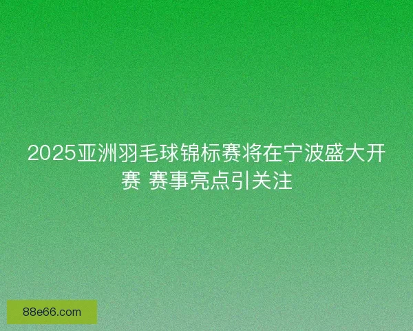 2025亚洲羽毛球锦标赛将在宁波盛大开赛 赛事亮点引关注