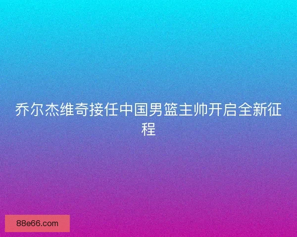 乔尔杰维奇接任中国男篮主帅开启全新征程
