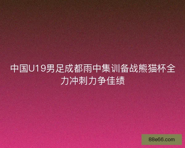 中国U19男足成都雨中集训备战熊猫杯全力冲刺力争佳绩