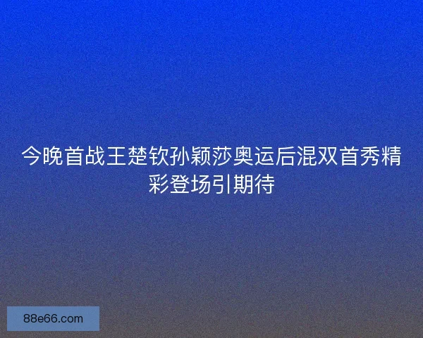 今晚首战王楚钦孙颖莎奥运后混双首秀精彩登场引期待