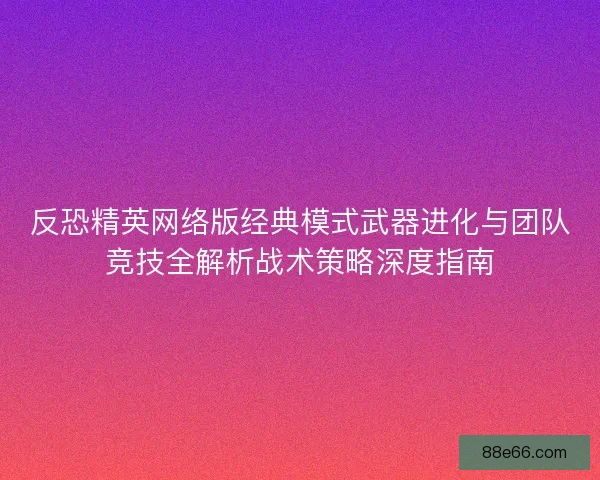 反恐精英网络版经典模式武器进化与团队竞技全解析战术策略深度指南