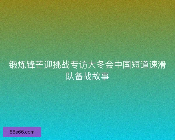 锻炼锋芒迎挑战专访大冬会中国短道速滑队备战故事