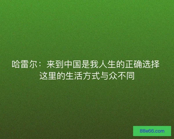 哈雷尔：来到中国是我人生的正确选择 这里的生活方式与众不同