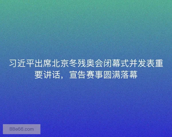 习近平出席北京冬残奥会闭幕式并发表重要讲话，宣告赛事圆满落幕
