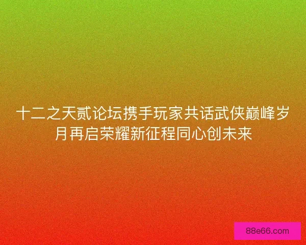 十二之天贰论坛携手玩家共话武侠巅峰岁月再启荣耀新征程同心创未来