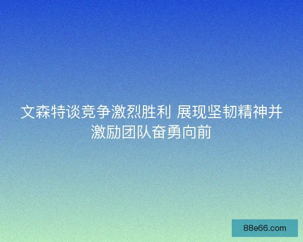 文森特谈竞争激烈胜利 展现坚韧精神并激励团队奋勇向前