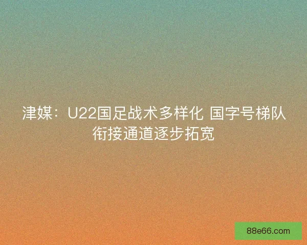 津媒：U22国足战术多样化 国字号梯队衔接通道逐步拓宽