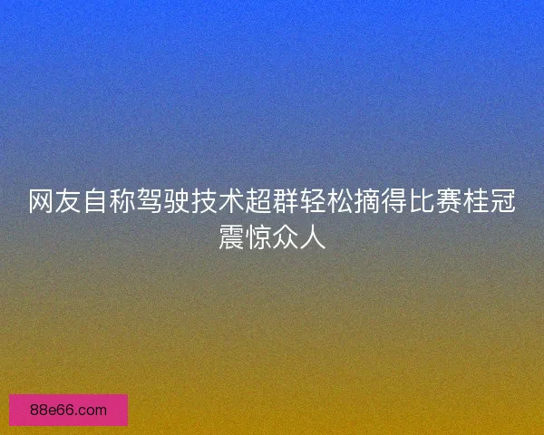 网友自称驾驶技术超群轻松摘得比赛桂冠震惊众人